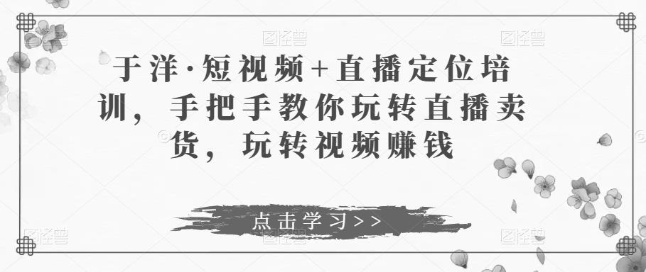 于洋·短视频+直播定位培训，手把手教你玩转直播卖货