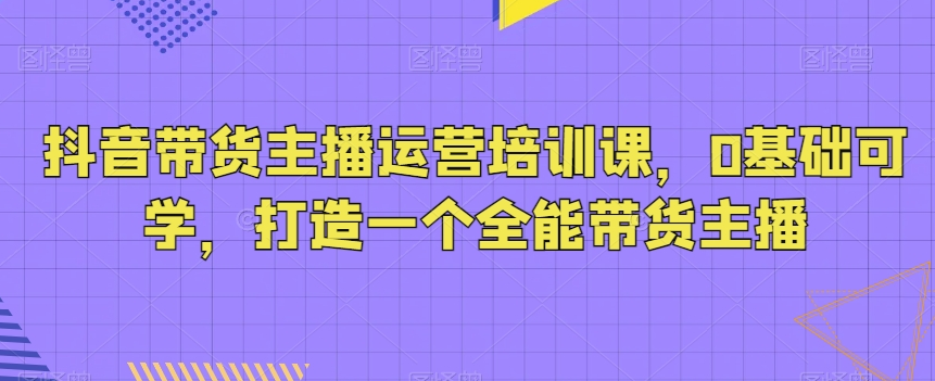 抖音带货主播运营培训课，0基础可学，打造一个全能带货主播