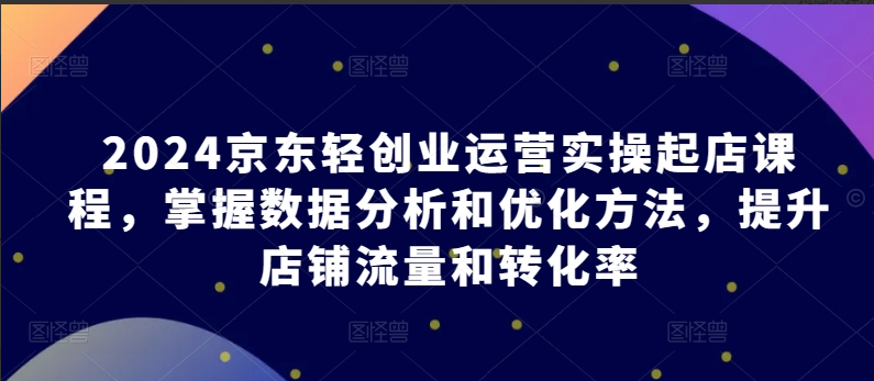 2024京东轻创业运营实操起店课程，掌握数据分析和优化方法，提升店铺流量和转化率