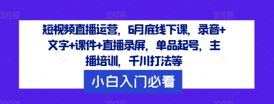 短视频直播运营，6月底线下课，录音+文字+课件+直播录屏，单品起号，主播培训，千川打法等